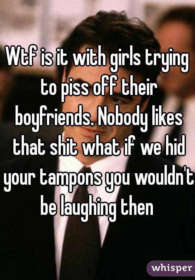 Wtf is it with girls trying to piss off their boyfriends. Nobody likes that shit what if we hid your tampons you wouldn't be laughing then 