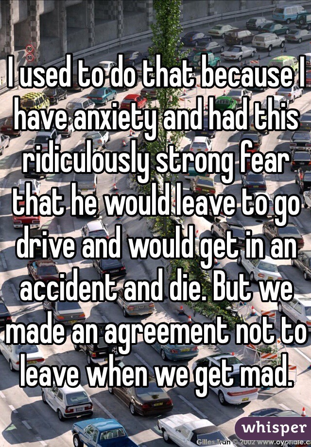 I used to do that because I have anxiety and had this ridiculously strong fear that he would leave to go drive and would get in an accident and die. But we made an agreement not to leave when we get mad.