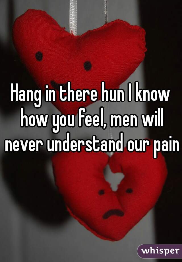 Hang in there hun I know how you feel, men will never understand our pain