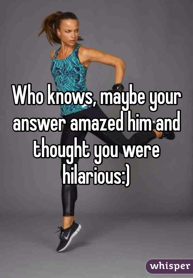 Who knows, maybe your answer amazed him and thought you were hilarious:)