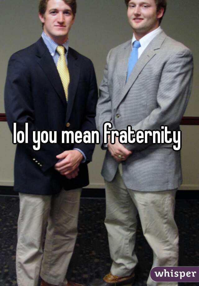 lol you mean fraternity 