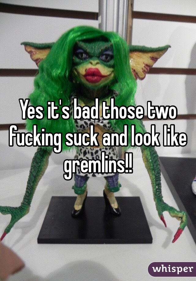Yes it's bad those two fucking suck and look like gremlins!!