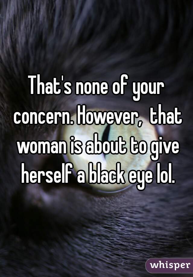 That's none of your concern. However,  that woman is about to give herself a black eye lol.