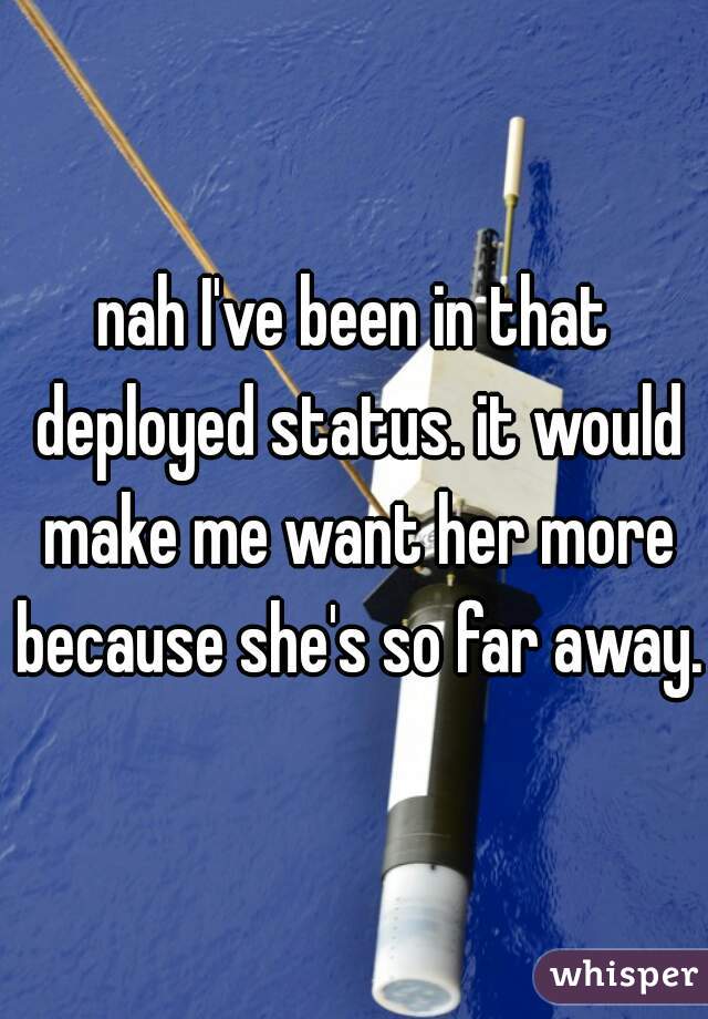nah I've been in that deployed status. it would make me want her more because she's so far away. 