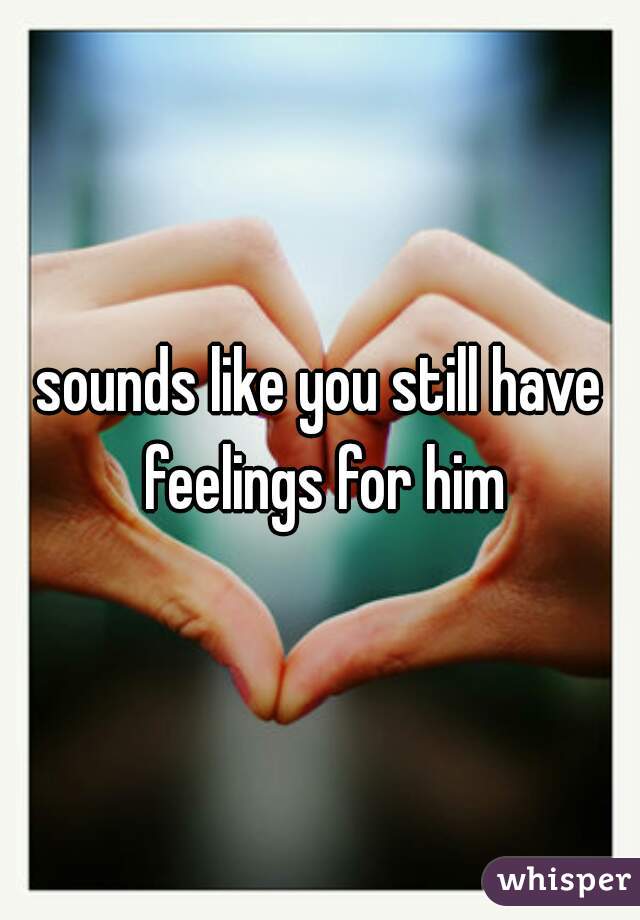 sounds like you still have feelings for him