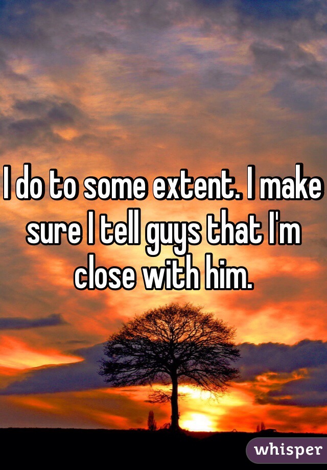 I do to some extent. I make sure I tell guys that I'm close with him.