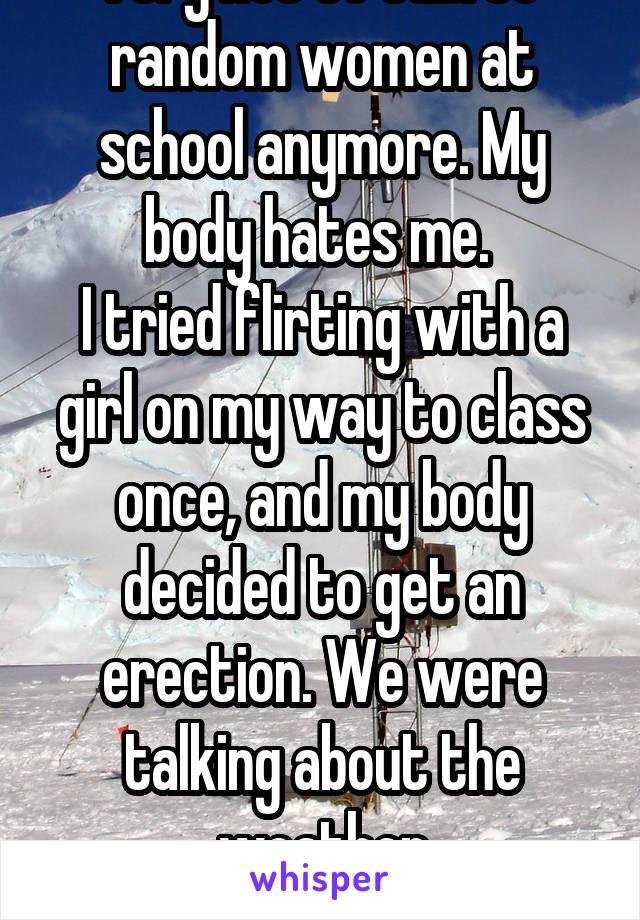 I try not to talk to random women at school anymore. My body hates me. 
I tried flirting with a girl on my way to class once, and my body decided to get an erection. We were talking about the weather
