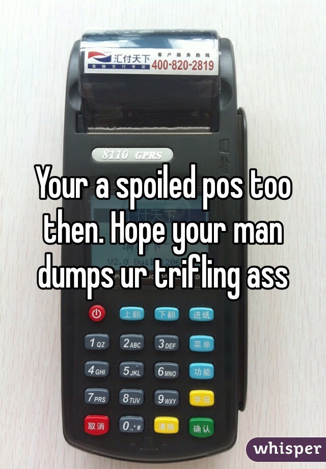 Your a spoiled pos too then. Hope your man dumps ur trifling ass