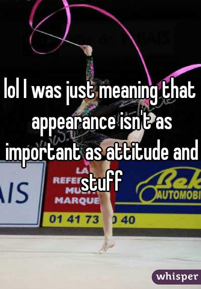 lol I was just meaning that appearance isn't as important as attitude and stuff