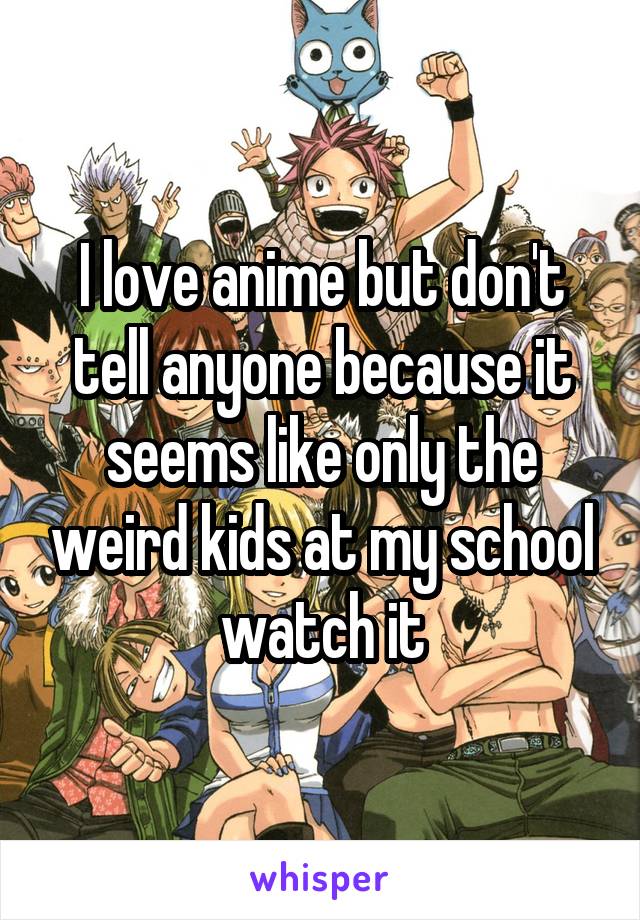 I love anime but don't tell anyone because it seems like only the weird kids at my school watch it