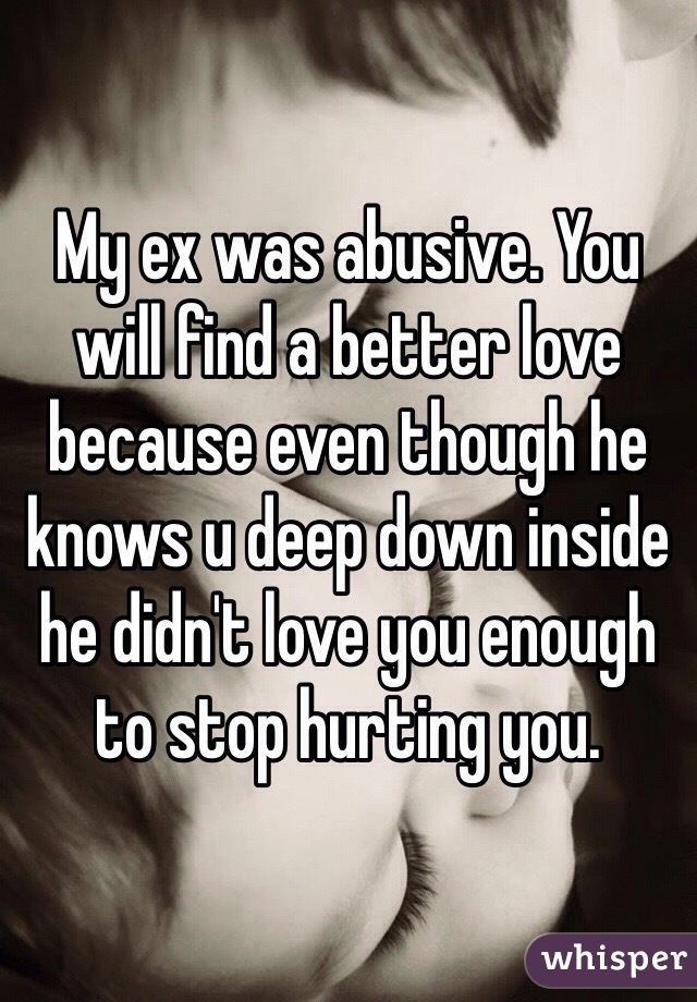My ex was abusive. You will find a better love because even though he knows u deep down inside he didn't love you enough to stop hurting you.
