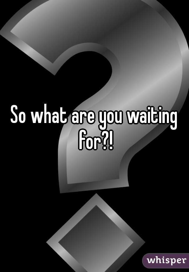 So what are you waiting for?!
