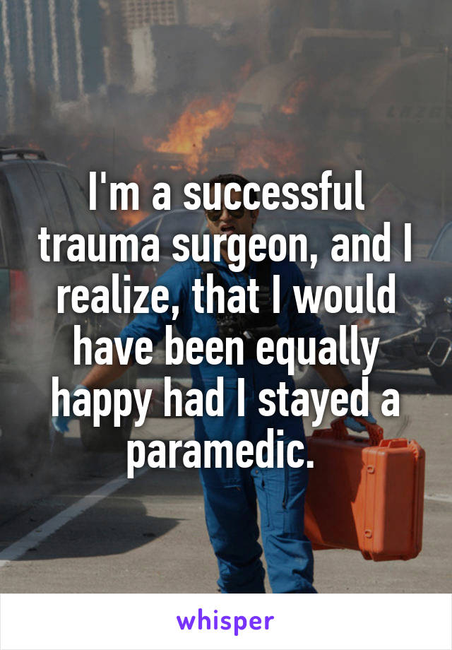I'm a successful trauma surgeon, and I realize, that I would have been equally happy had I stayed a paramedic. 