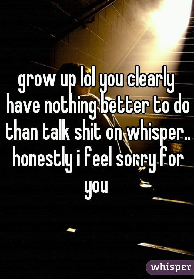 grow up lol you clearly have nothing better to do than talk shit on whisper.. honestly i feel sorry for you 