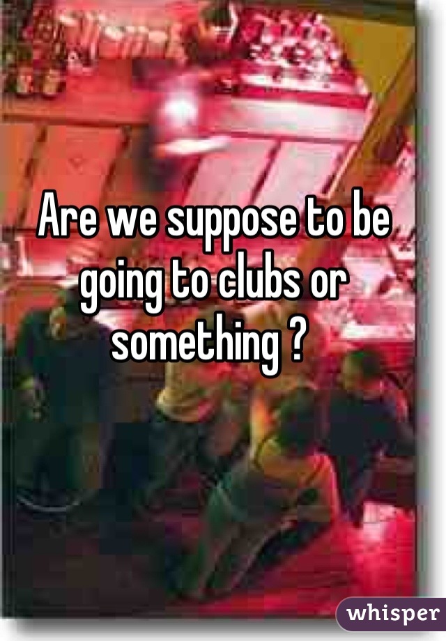 Are we suppose to be going to clubs or something ? 