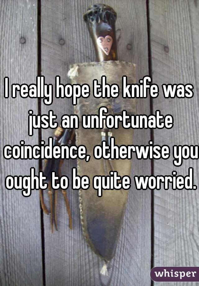 I really hope the knife was just an unfortunate coincidence, otherwise you ought to be quite worried.