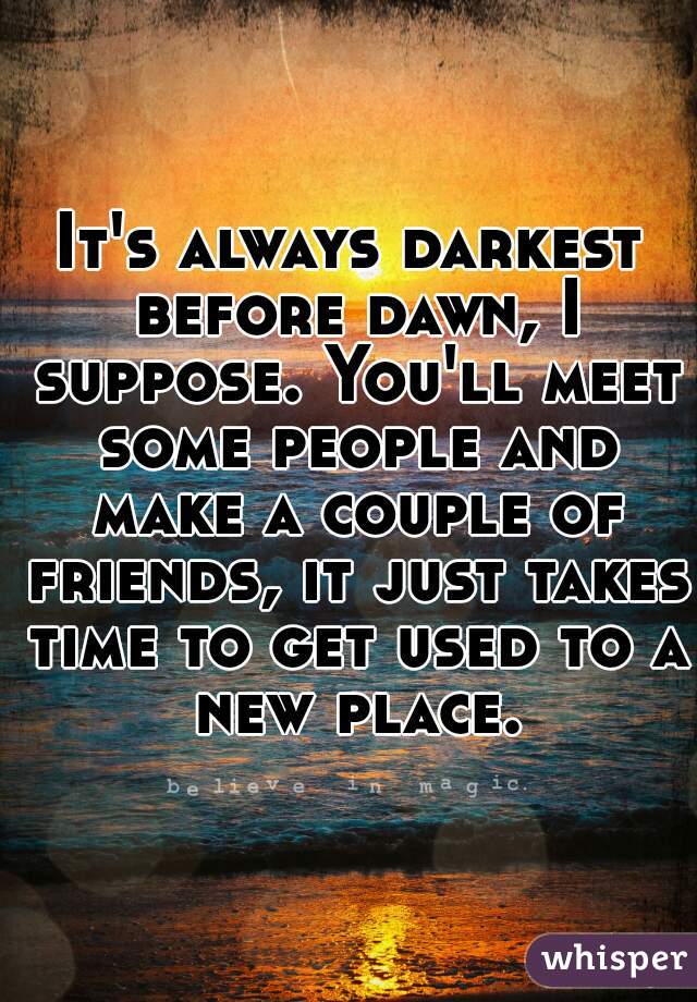 It's always darkest before dawn, I suppose. You'll meet some people and make a couple of friends, it just takes time to get used to a new place.