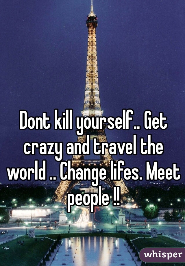 Dont kill yourself.. Get crazy and travel the world .. Change lifes. Meet people !!