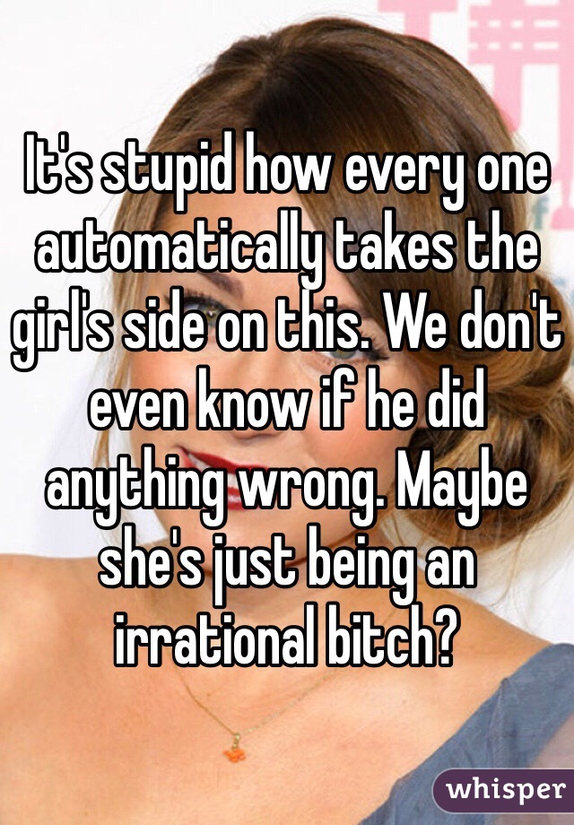 It's stupid how every one automatically takes the girl's side on this. We don't even know if he did anything wrong. Maybe she's just being an irrational bitch? 