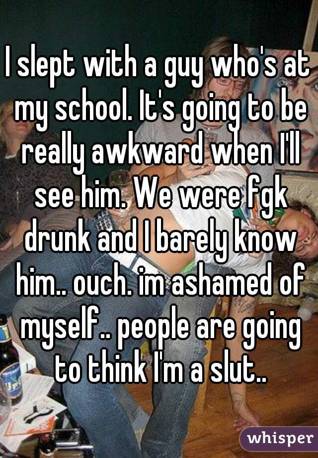 I slept with a guy who's at my school. It's going to be really awkward when I'll see him. We were fgk drunk and I barely know him.. ouch. im ashamed of myself.. people are going to think I'm a slut..