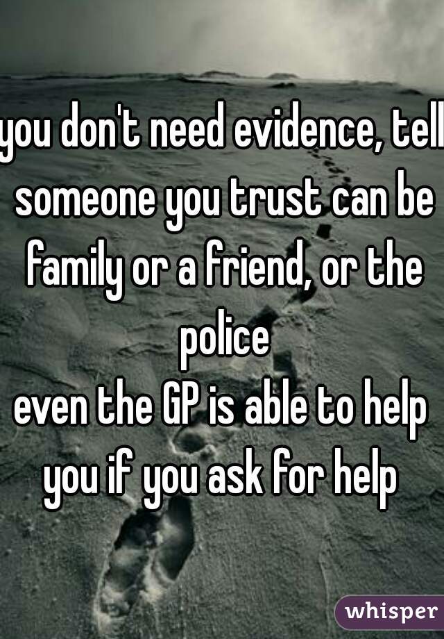 you don't need evidence, tell someone you trust can be family or a friend, or the police
even the GP is able to help you if you ask for help 