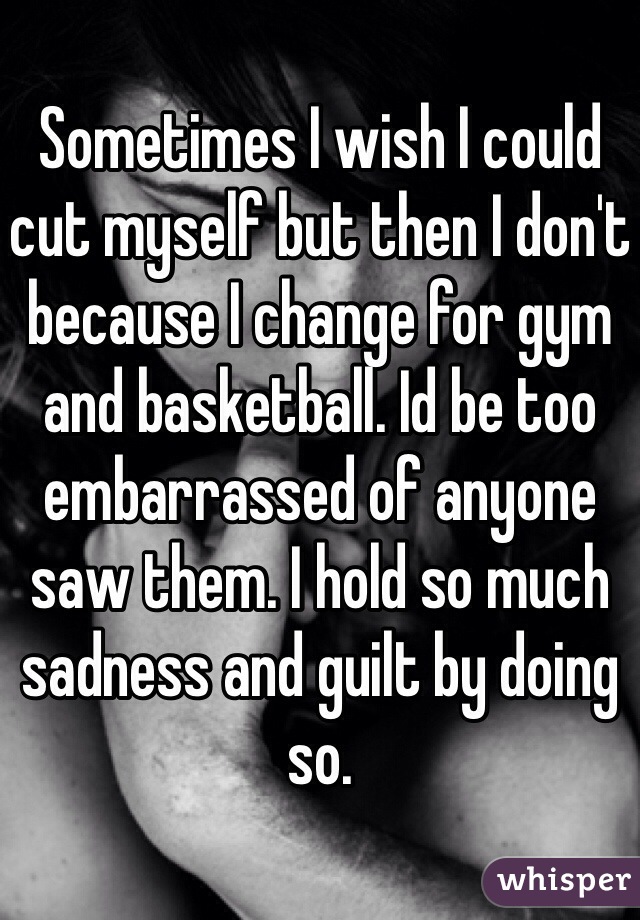 Sometimes I wish I could cut myself but then I don't because I change for gym and basketball. Id be too embarrassed of anyone saw them. I hold so much sadness and guilt by doing so. 