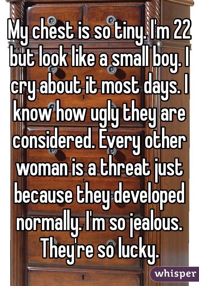 My chest is so tiny. I'm 22 but look like a small boy. I cry about it most days. I know how ugly they are considered. Every other woman is a threat just because they developed normally. I'm so jealous. They're so lucky. 