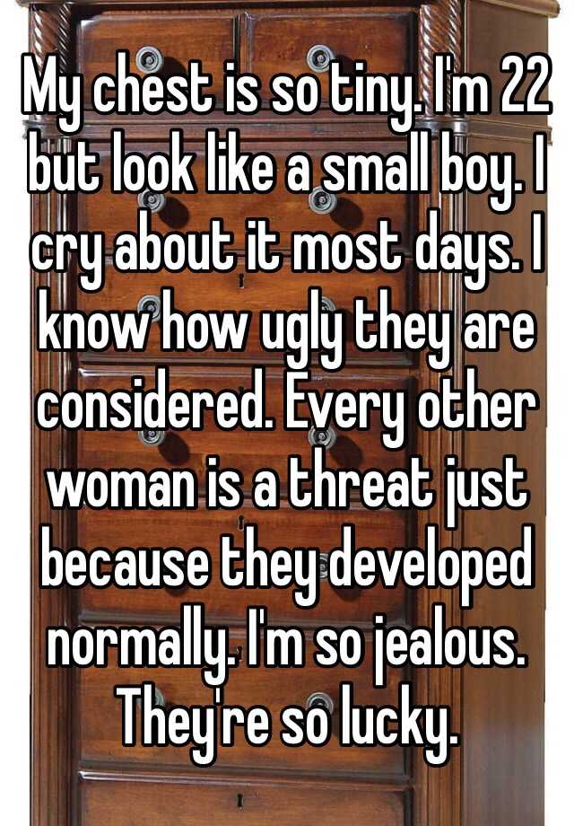 My chest is so tiny. I'm 22 but look like a small boy. I cry about it most days. I know how ugly they are considered. Every other woman is a threat just because they developed normally. I'm so jealous. They're so lucky. 