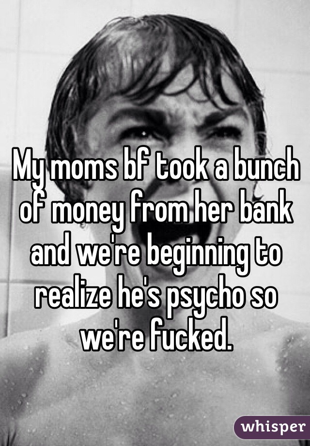 My moms bf took a bunch of money from her bank and we're beginning to realize he's psycho so we're fucked. 