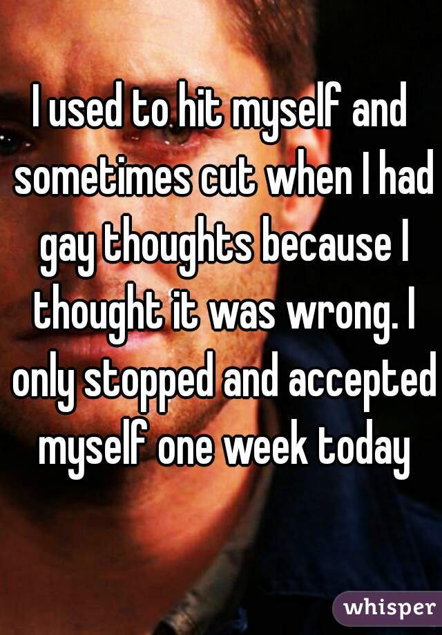 I used to hit myself and sometimes cut when I had gay thoughts because I thought it was wrong. I only stopped and accepted myself one week today