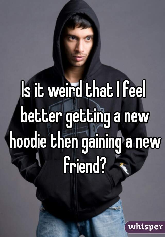 Is it weird that I feel better getting a new hoodie then gaining a new friend?