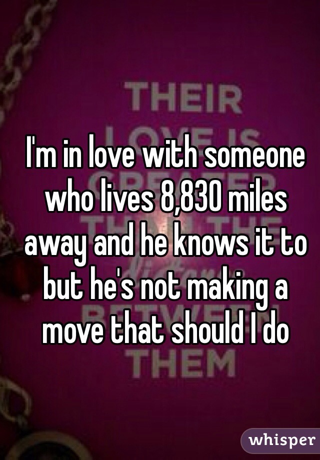 I'm in love with someone who lives 8,830 miles away and he knows it to but he's not making a move that should I do 