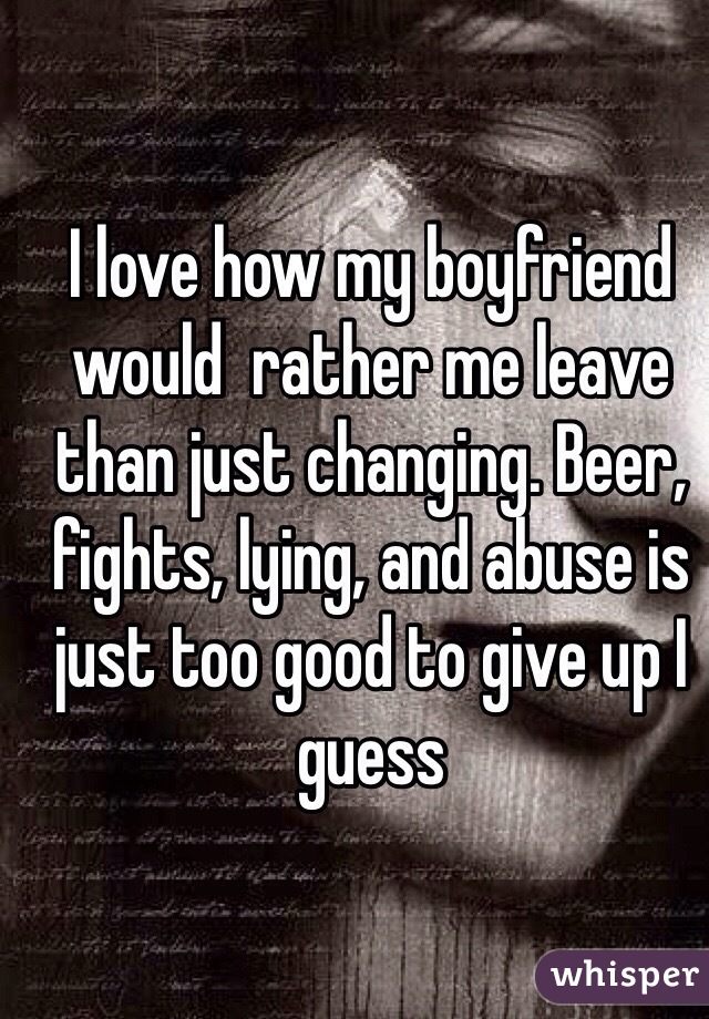 I love how my boyfriend would  rather me leave than just changing. Beer, fights, lying, and abuse is just too good to give up I guess 