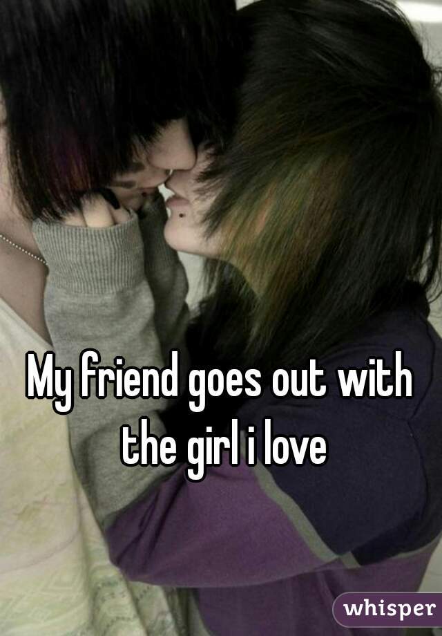 My friend goes out with the girl i love