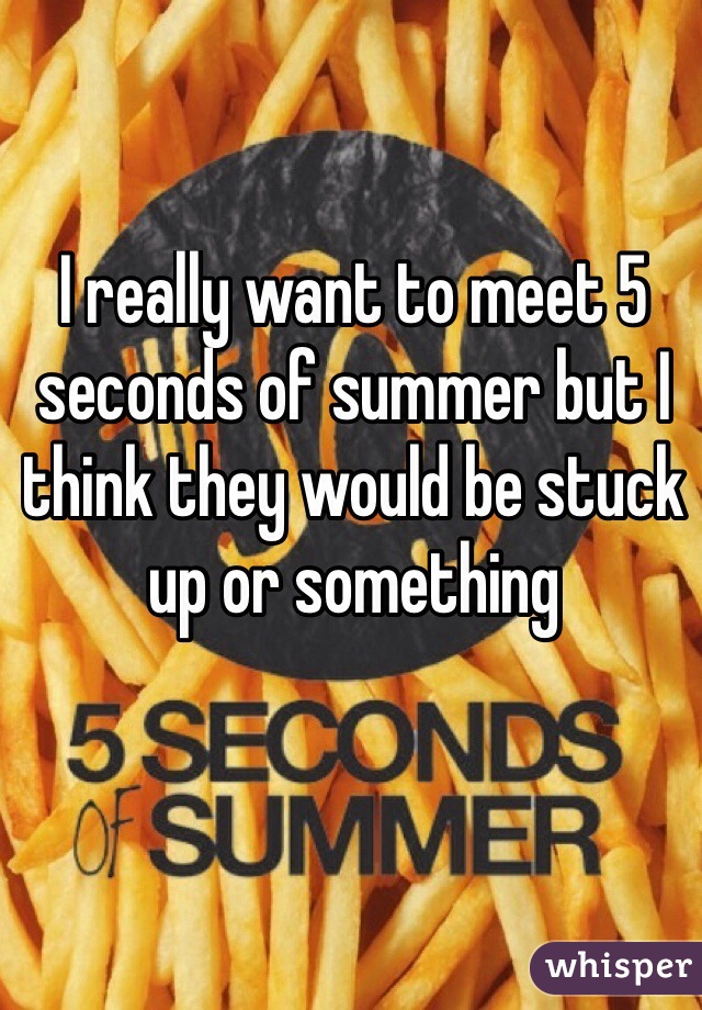 I really want to meet 5 seconds of summer but I think they would be stuck up or something 
