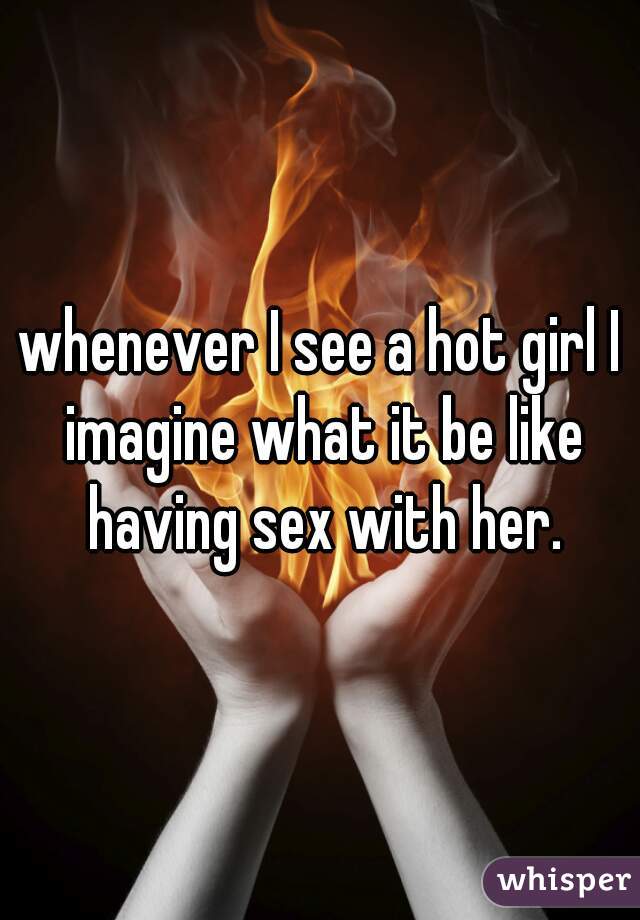 whenever I see a hot girl I imagine what it be like having sex with her.