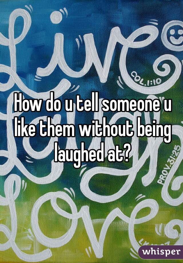 How do u tell someone u like them without being laughed at?