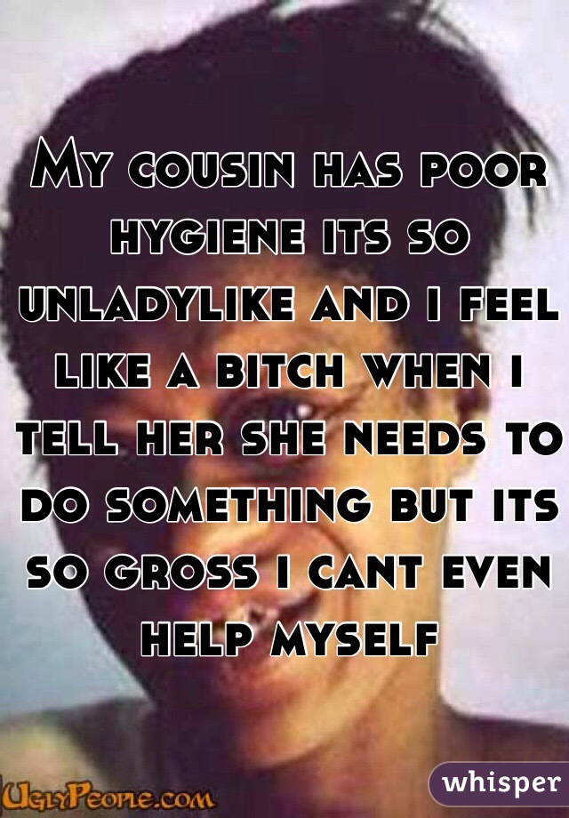 My cousin has poor hygiene its so unladylike and i feel like a bitch when i tell her she needs to do something but its so gross i cant even help myself