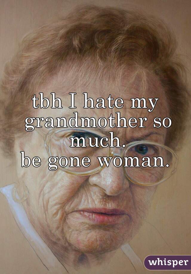 tbh I hate my grandmother so much.
be gone woman.