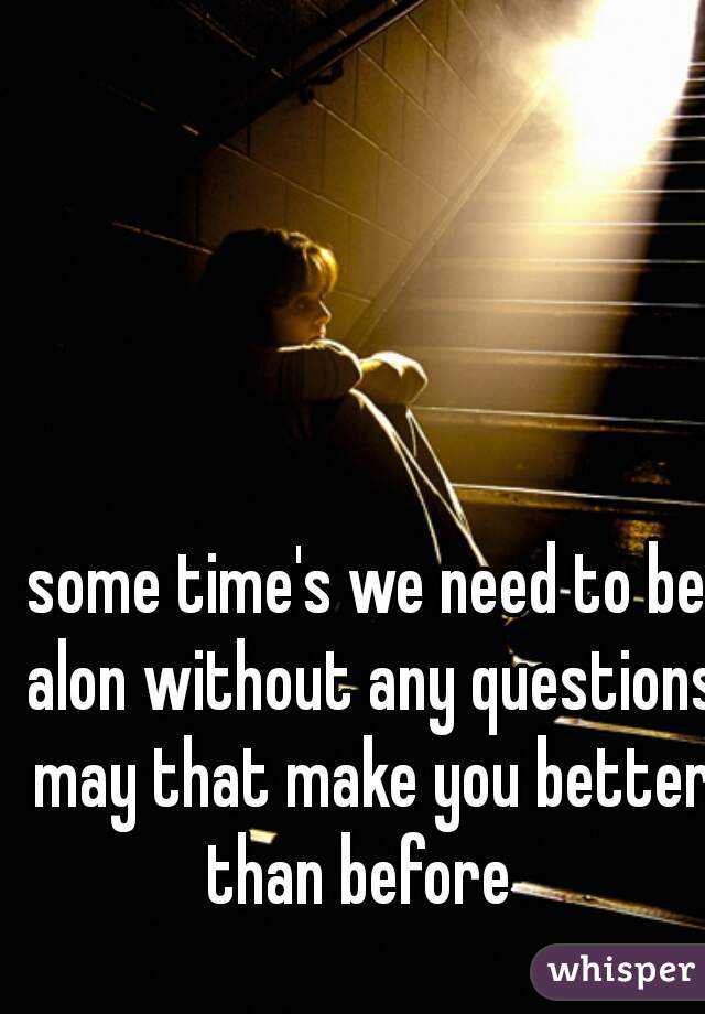 some time's we need to be alon without any questions may that make you better than before  