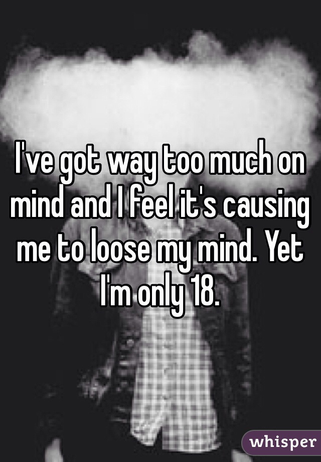 I've got way too much on mind and I feel it's causing  me to loose my mind. Yet I'm only 18.