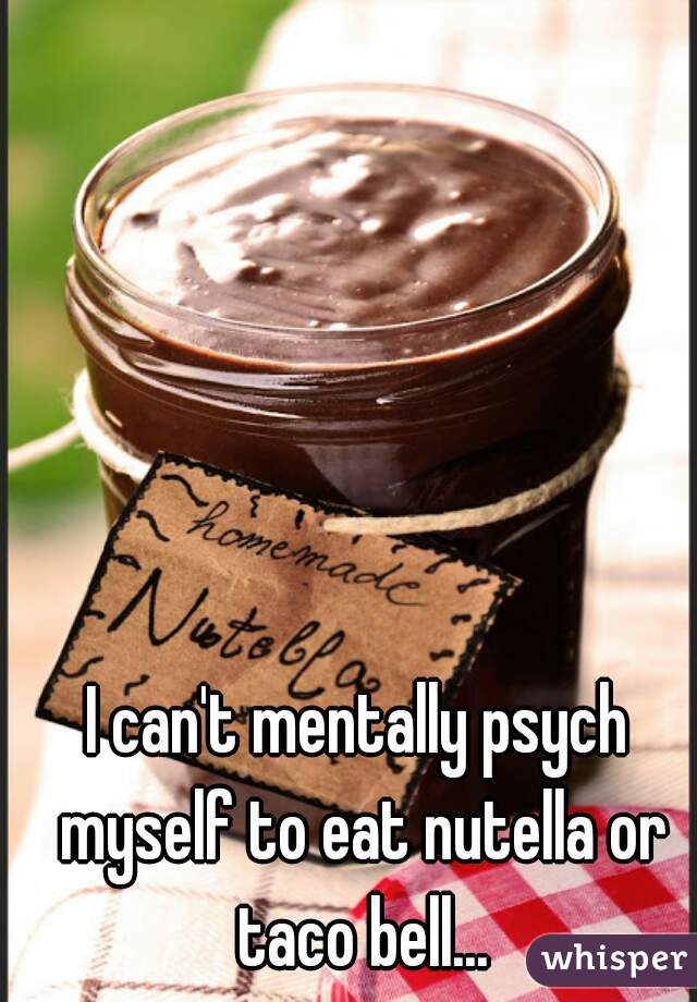 I can't mentally psych myself to eat nutella or taco bell...