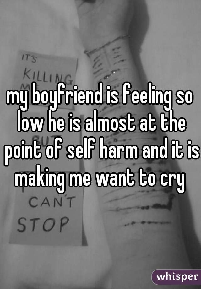 my boyfriend is feeling so low he is almost at the point of self harm and it is making me want to cry 