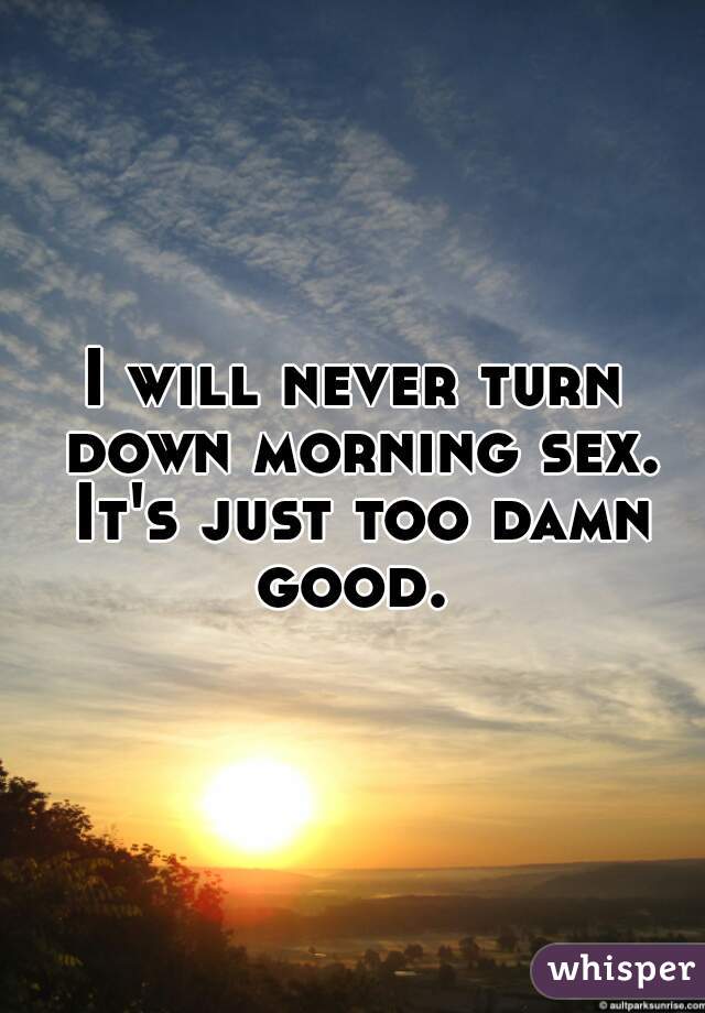 I will never turn down morning sex. It's just too damn good. 