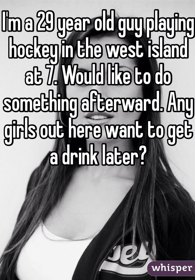 I'm a 29 year old guy playing hockey in the west island at 7. Would like to do something afterward. Any girls out here want to get a drink later? 