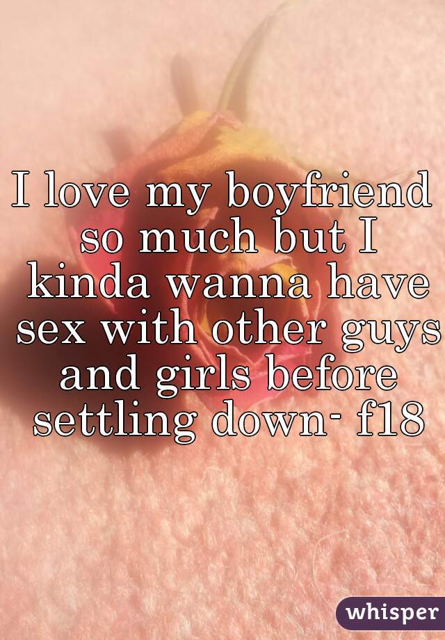 I love my boyfriend so much but I kinda wanna have sex with other guys and girls before settling down- f18