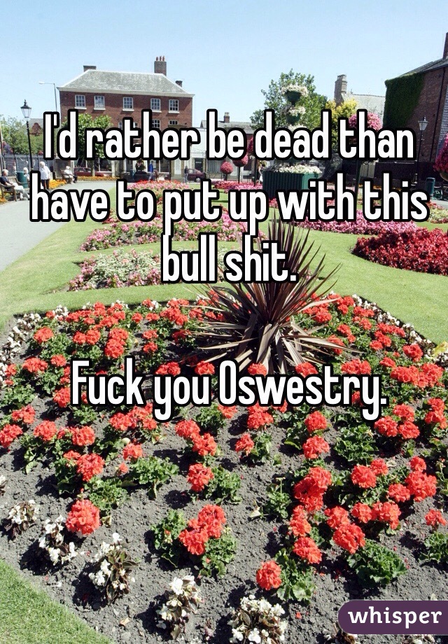 I'd rather be dead than have to put up with this bull shit.

Fuck you Oswestry.