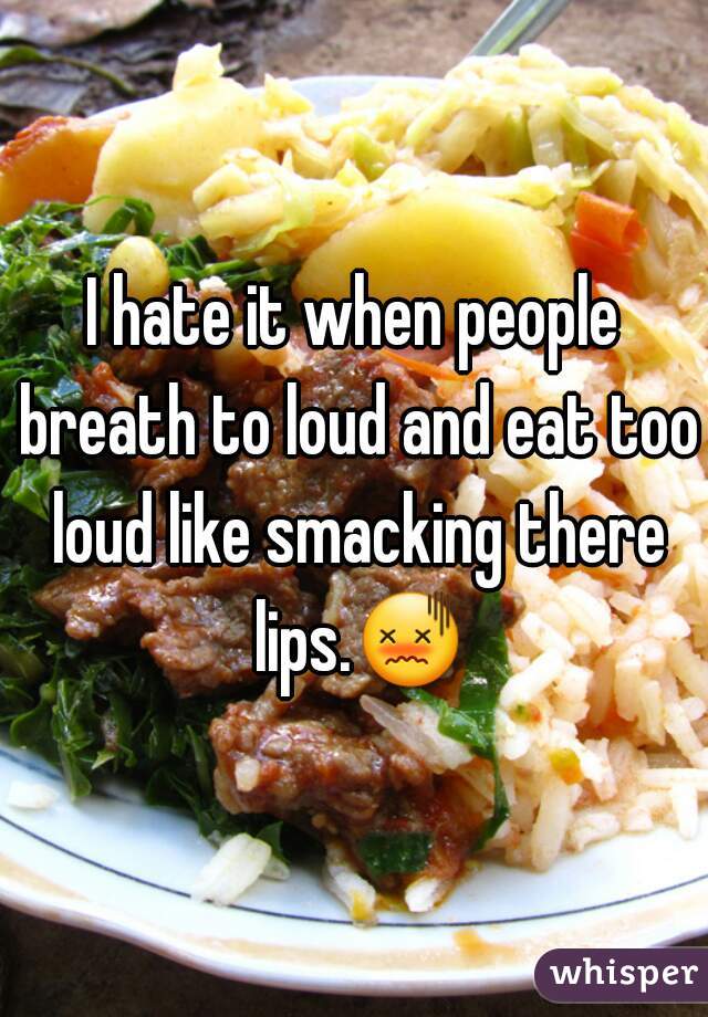 I hate it when people breath to loud and eat too loud like smacking there lips.😖 