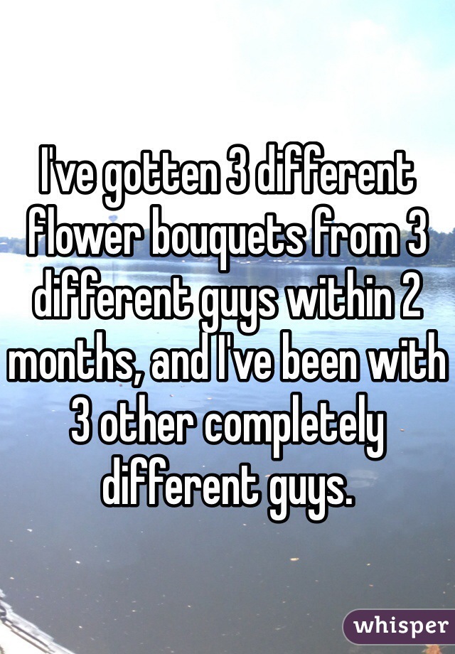I've gotten 3 different flower bouquets from 3 different guys within 2 months, and I've been with 3 other completely different guys. 