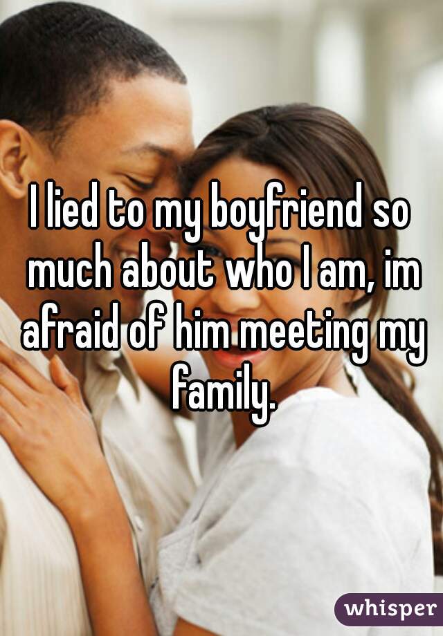 I lied to my boyfriend so much about who I am, im afraid of him meeting my family.